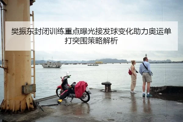 樊振东封闭训练重点曝光接发球变化助力奥运单打突围策略解析