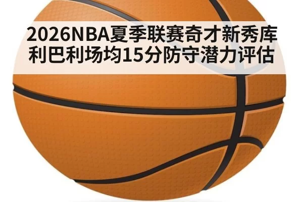 2026NBA夏季联赛奇才新秀库利巴利场均15分防守潜力评估