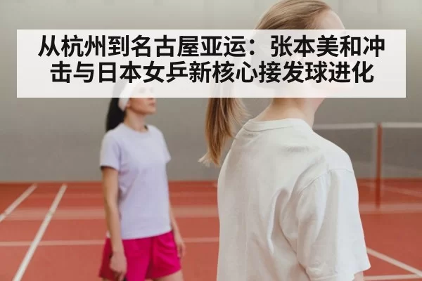 从杭州到名古屋亚运：张本美和冲击与日本女乒新核心接发球进化